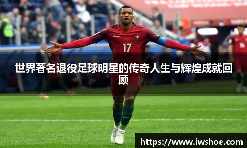 世界著名退役足球明星的传奇人生与辉煌成就回顾